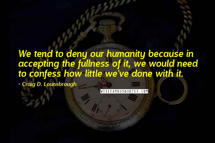 Craig D. Lounsbrough Quotes: We tend to deny our humanity because in accepting the fullness of it, we would need to confess how little we've done with it.