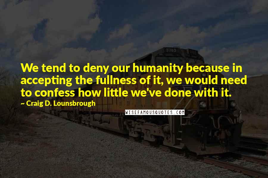 Craig D. Lounsbrough Quotes: We tend to deny our humanity because in accepting the fullness of it, we would need to confess how little we've done with it.