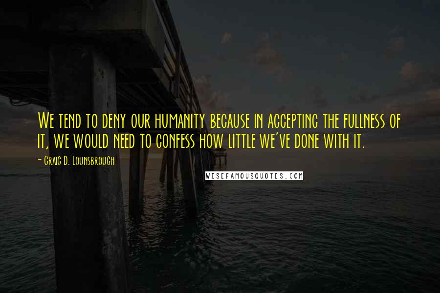 Craig D. Lounsbrough Quotes: We tend to deny our humanity because in accepting the fullness of it, we would need to confess how little we've done with it.