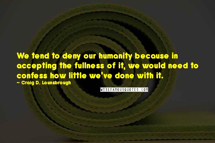 Craig D. Lounsbrough Quotes: We tend to deny our humanity because in accepting the fullness of it, we would need to confess how little we've done with it.