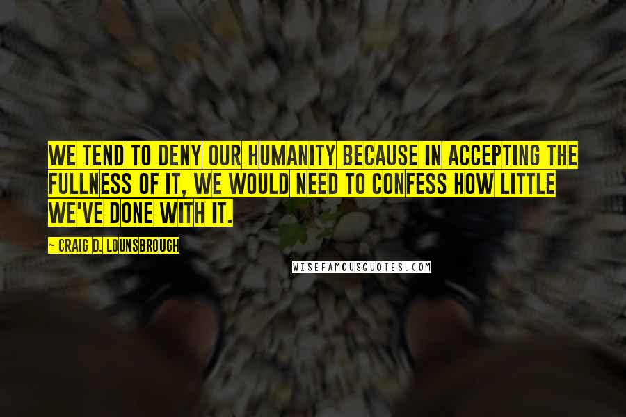 Craig D. Lounsbrough Quotes: We tend to deny our humanity because in accepting the fullness of it, we would need to confess how little we've done with it.