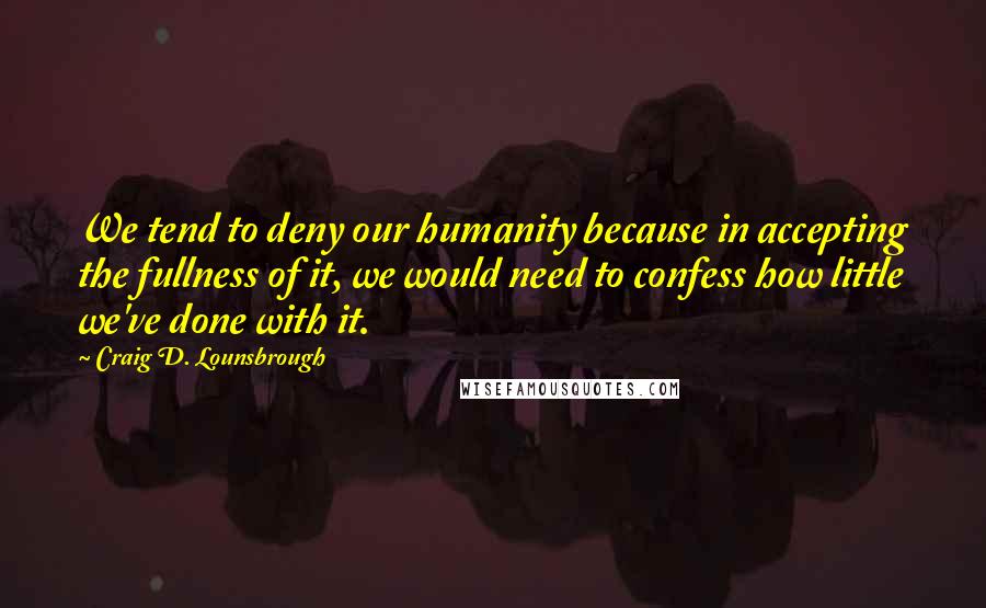 Craig D. Lounsbrough Quotes: We tend to deny our humanity because in accepting the fullness of it, we would need to confess how little we've done with it.