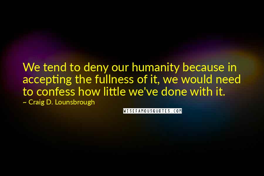 Craig D. Lounsbrough Quotes: We tend to deny our humanity because in accepting the fullness of it, we would need to confess how little we've done with it.