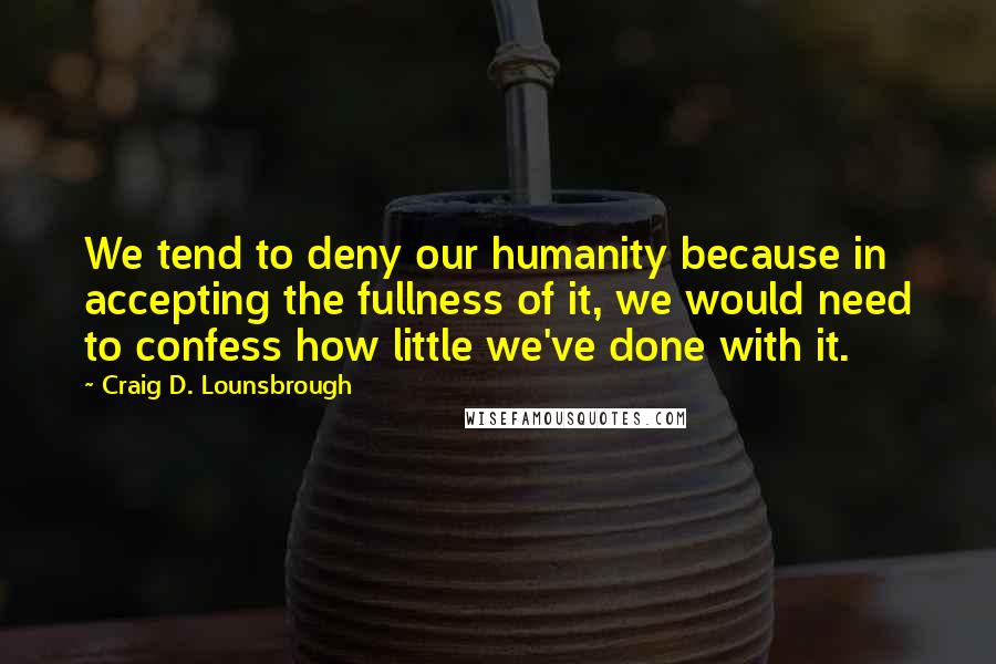 Craig D. Lounsbrough Quotes: We tend to deny our humanity because in accepting the fullness of it, we would need to confess how little we've done with it.