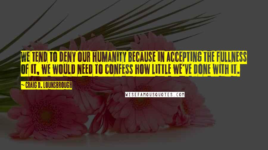 Craig D. Lounsbrough Quotes: We tend to deny our humanity because in accepting the fullness of it, we would need to confess how little we've done with it.