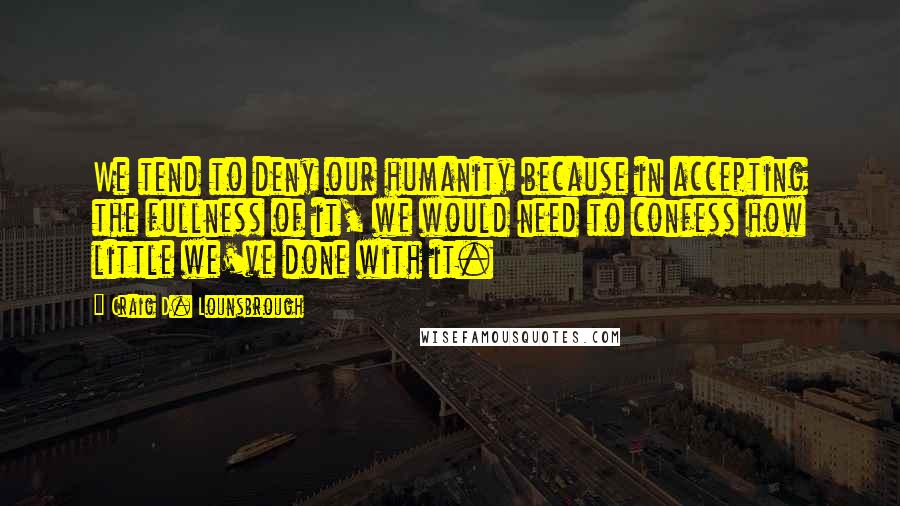 Craig D. Lounsbrough Quotes: We tend to deny our humanity because in accepting the fullness of it, we would need to confess how little we've done with it.