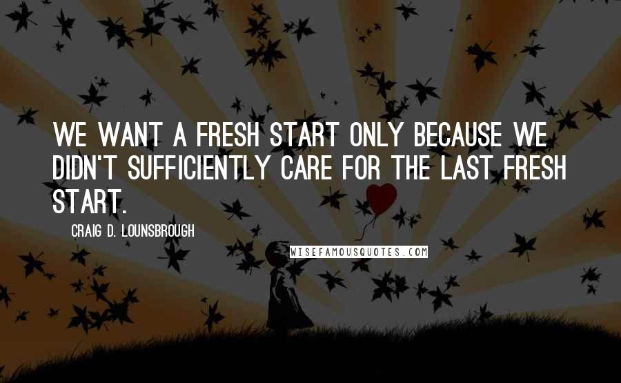 Craig D. Lounsbrough Quotes: We want a fresh start only because we didn't sufficiently care for the last fresh start.
