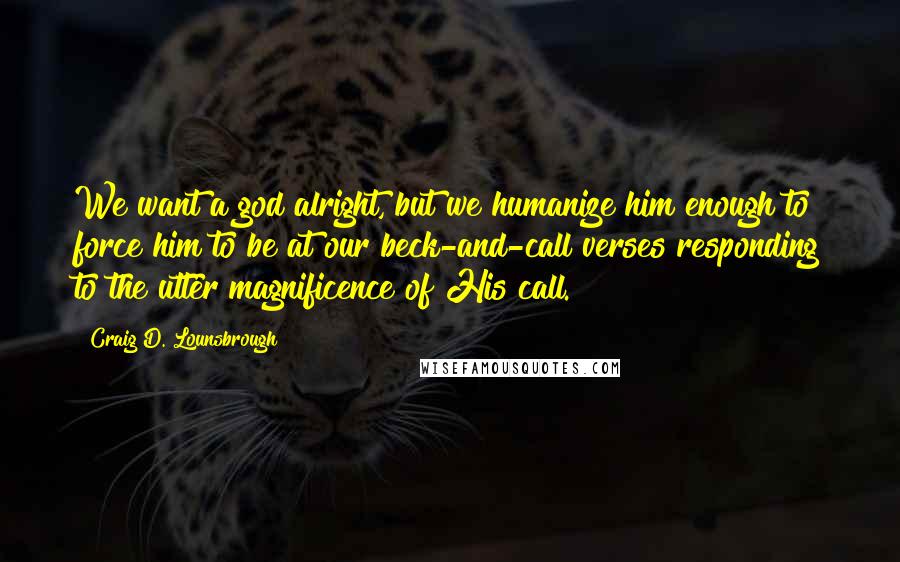 Craig D. Lounsbrough Quotes: We want a god alright, but we humanize him enough to force him to be at our beck-and-call verses responding to the utter magnificence of His call.