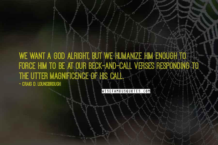 Craig D. Lounsbrough Quotes: We want a god alright, but we humanize him enough to force him to be at our beck-and-call verses responding to the utter magnificence of His call.