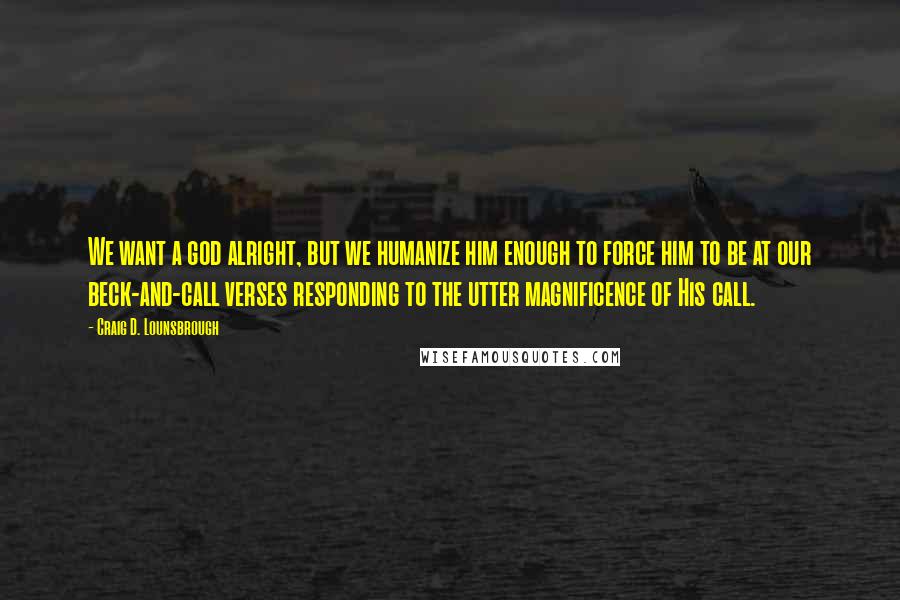 Craig D. Lounsbrough Quotes: We want a god alright, but we humanize him enough to force him to be at our beck-and-call verses responding to the utter magnificence of His call.