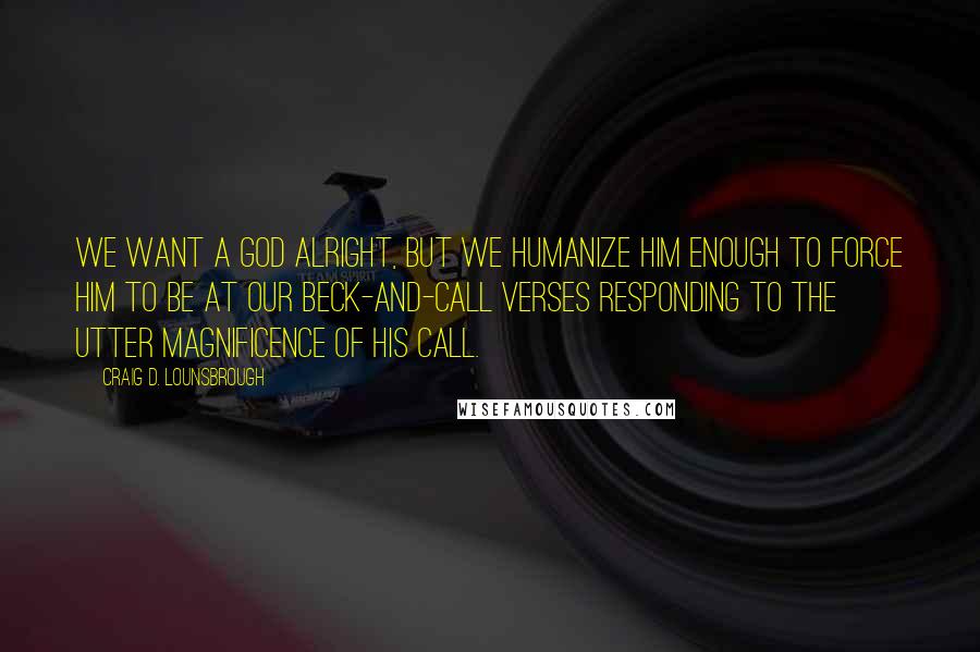 Craig D. Lounsbrough Quotes: We want a god alright, but we humanize him enough to force him to be at our beck-and-call verses responding to the utter magnificence of His call.