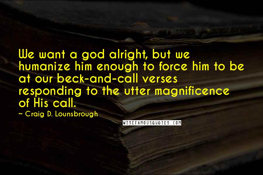 Craig D. Lounsbrough Quotes: We want a god alright, but we humanize him enough to force him to be at our beck-and-call verses responding to the utter magnificence of His call.