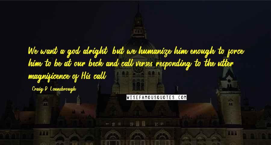 Craig D. Lounsbrough Quotes: We want a god alright, but we humanize him enough to force him to be at our beck-and-call verses responding to the utter magnificence of His call.