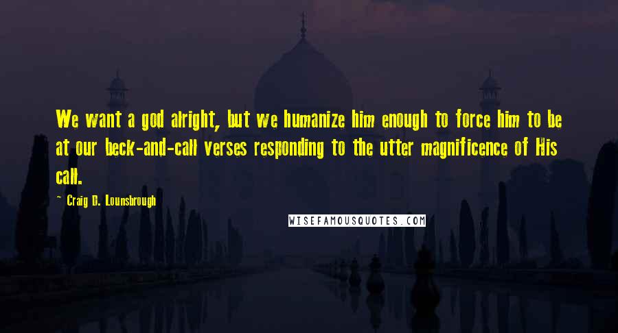 Craig D. Lounsbrough Quotes: We want a god alright, but we humanize him enough to force him to be at our beck-and-call verses responding to the utter magnificence of His call.