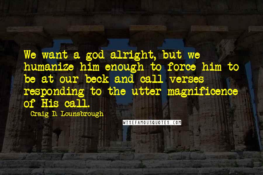 Craig D. Lounsbrough Quotes: We want a god alright, but we humanize him enough to force him to be at our beck-and-call verses responding to the utter magnificence of His call.