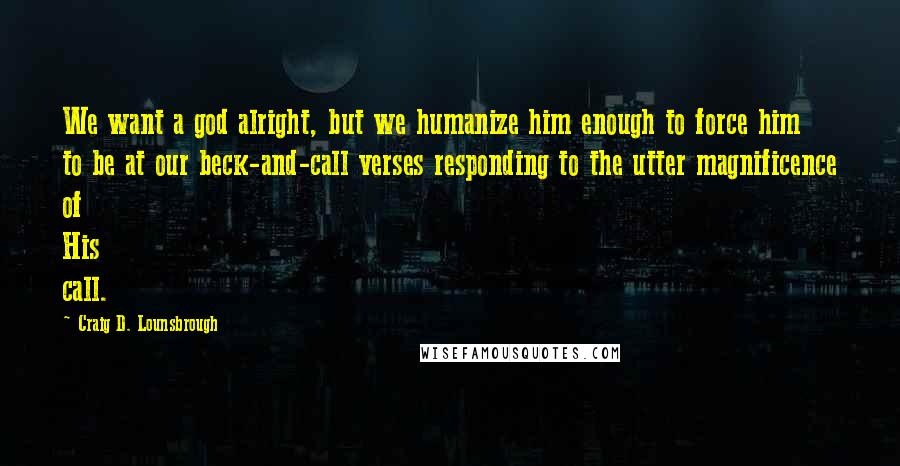 Craig D. Lounsbrough Quotes: We want a god alright, but we humanize him enough to force him to be at our beck-and-call verses responding to the utter magnificence of His call.