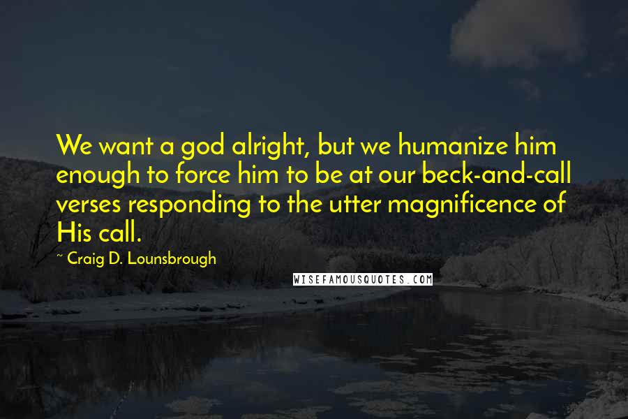 Craig D. Lounsbrough Quotes: We want a god alright, but we humanize him enough to force him to be at our beck-and-call verses responding to the utter magnificence of His call.