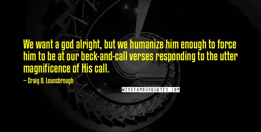 Craig D. Lounsbrough Quotes: We want a god alright, but we humanize him enough to force him to be at our beck-and-call verses responding to the utter magnificence of His call.