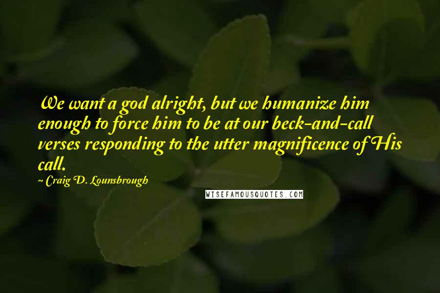 Craig D. Lounsbrough Quotes: We want a god alright, but we humanize him enough to force him to be at our beck-and-call verses responding to the utter magnificence of His call.