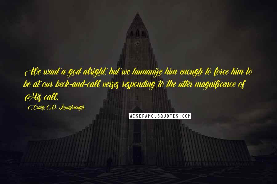 Craig D. Lounsbrough Quotes: We want a god alright, but we humanize him enough to force him to be at our beck-and-call verses responding to the utter magnificence of His call.