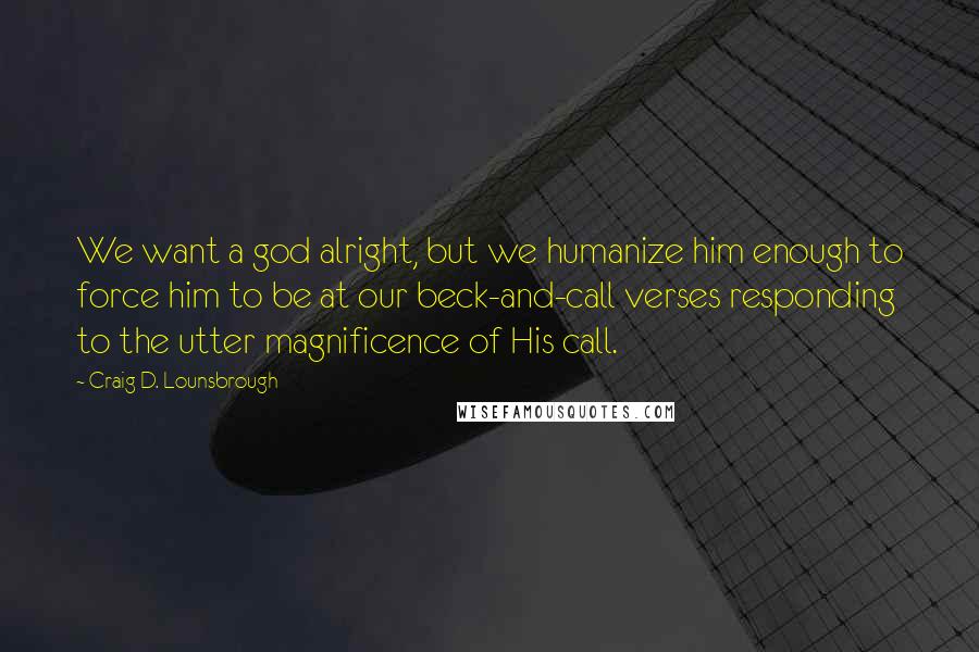 Craig D. Lounsbrough Quotes: We want a god alright, but we humanize him enough to force him to be at our beck-and-call verses responding to the utter magnificence of His call.