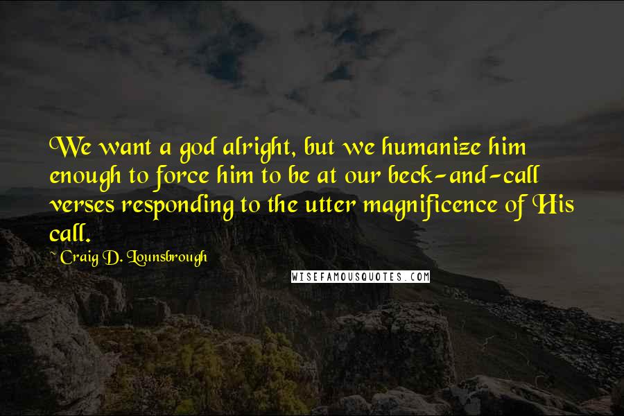 Craig D. Lounsbrough Quotes: We want a god alright, but we humanize him enough to force him to be at our beck-and-call verses responding to the utter magnificence of His call.