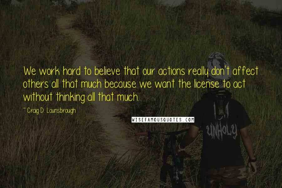 Craig D. Lounsbrough Quotes: We work hard to believe that our actions really don't affect others all that much because we want the license to act without thinking all that much.