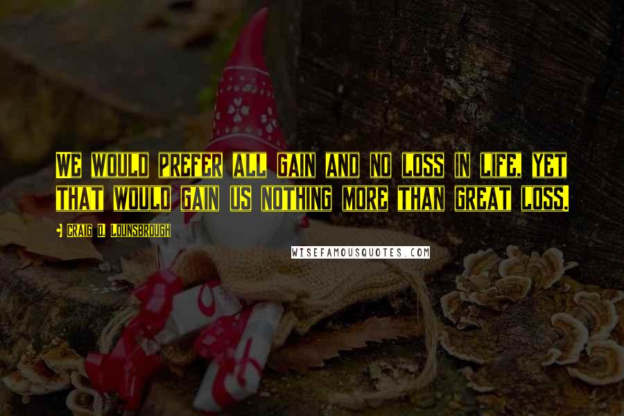 Craig D. Lounsbrough Quotes: We would prefer all gain and no loss in life, yet that would gain us nothing more than great loss.