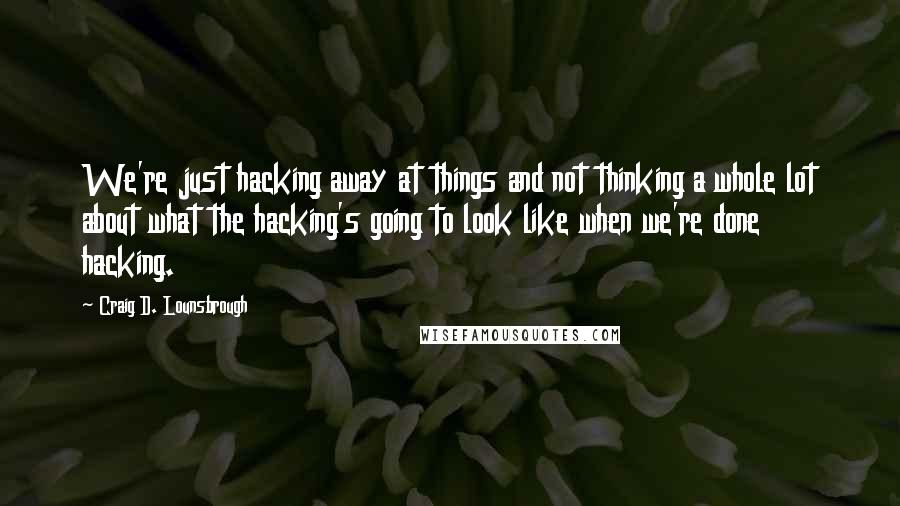 Craig D. Lounsbrough Quotes: We're just hacking away at things and not thinking a whole lot about what the hacking's going to look like when we're done hacking.