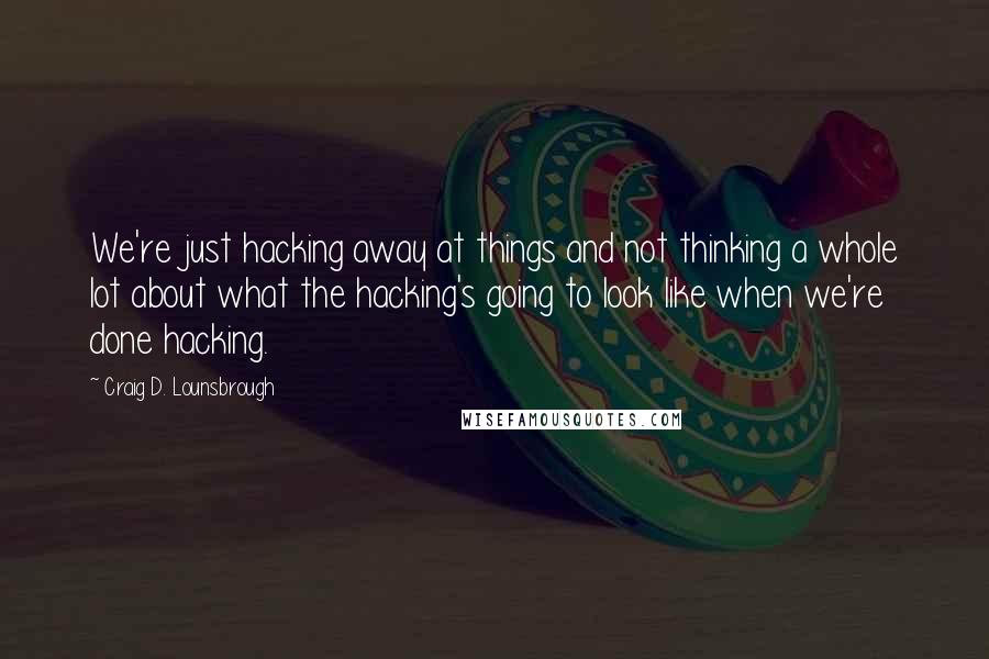 Craig D. Lounsbrough Quotes: We're just hacking away at things and not thinking a whole lot about what the hacking's going to look like when we're done hacking.