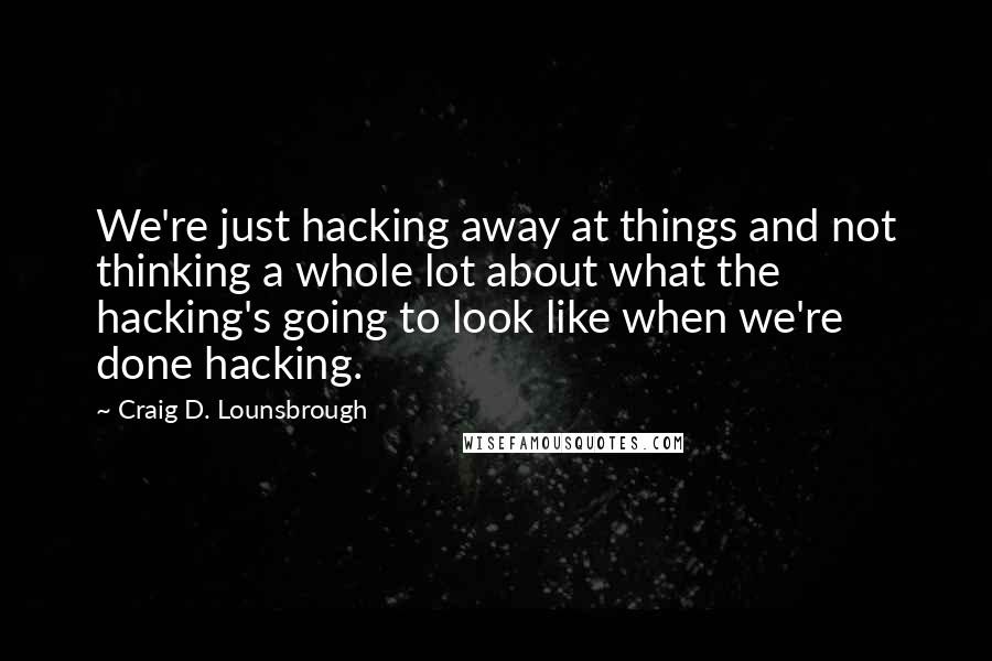 Craig D. Lounsbrough Quotes: We're just hacking away at things and not thinking a whole lot about what the hacking's going to look like when we're done hacking.