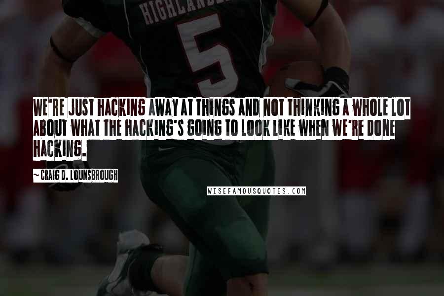 Craig D. Lounsbrough Quotes: We're just hacking away at things and not thinking a whole lot about what the hacking's going to look like when we're done hacking.