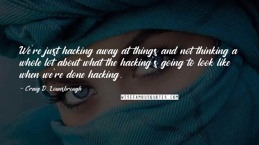 Craig D. Lounsbrough Quotes: We're just hacking away at things and not thinking a whole lot about what the hacking's going to look like when we're done hacking.