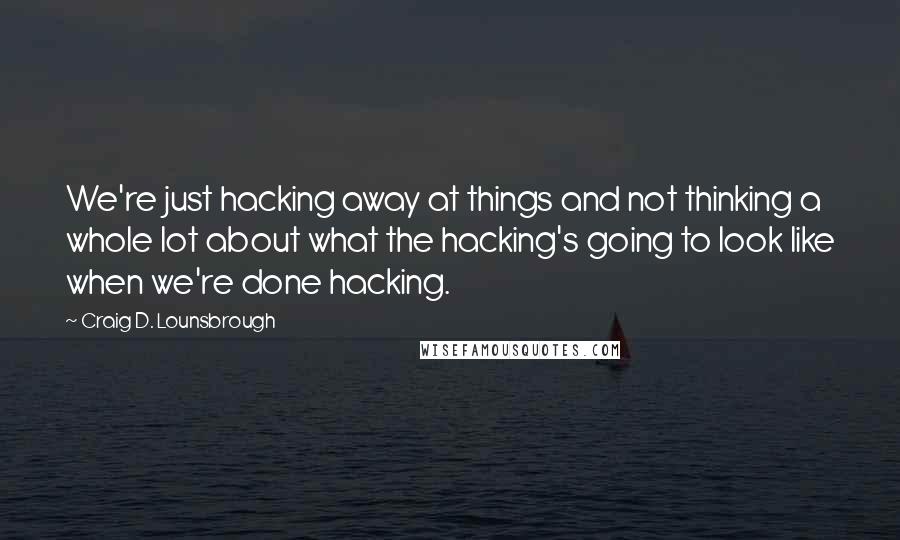 Craig D. Lounsbrough Quotes: We're just hacking away at things and not thinking a whole lot about what the hacking's going to look like when we're done hacking.