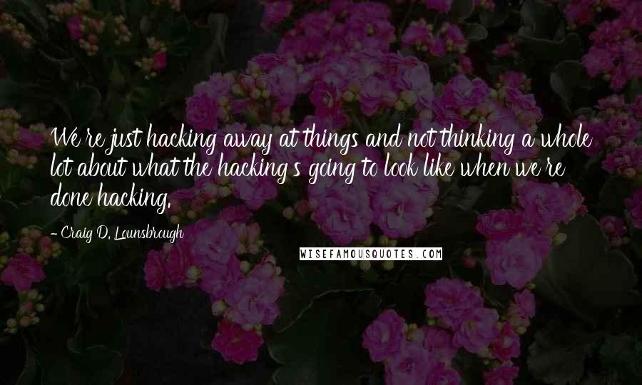 Craig D. Lounsbrough Quotes: We're just hacking away at things and not thinking a whole lot about what the hacking's going to look like when we're done hacking.