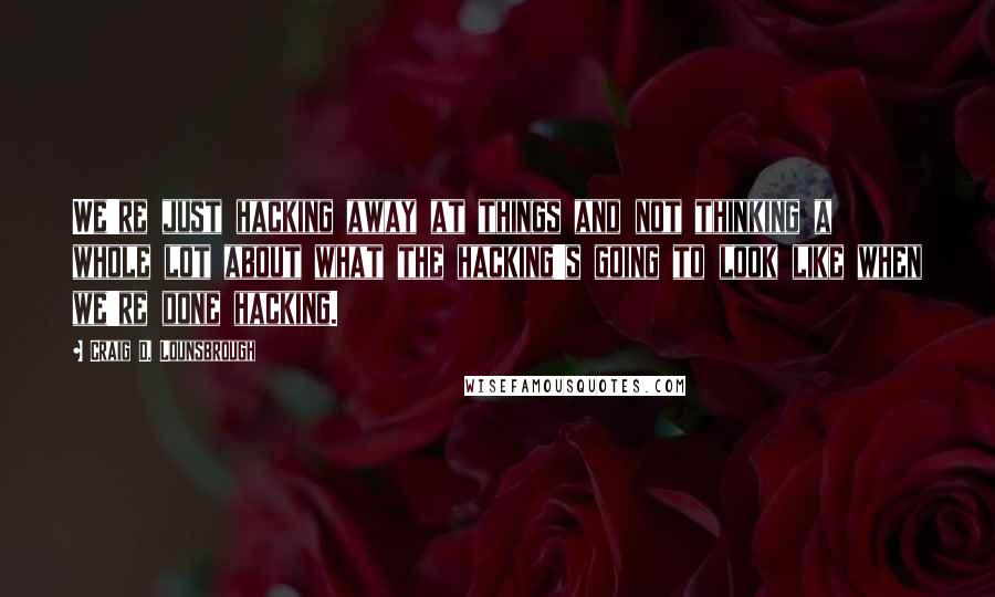 Craig D. Lounsbrough Quotes: We're just hacking away at things and not thinking a whole lot about what the hacking's going to look like when we're done hacking.