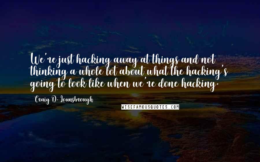 Craig D. Lounsbrough Quotes: We're just hacking away at things and not thinking a whole lot about what the hacking's going to look like when we're done hacking.