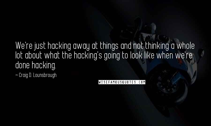 Craig D. Lounsbrough Quotes: We're just hacking away at things and not thinking a whole lot about what the hacking's going to look like when we're done hacking.