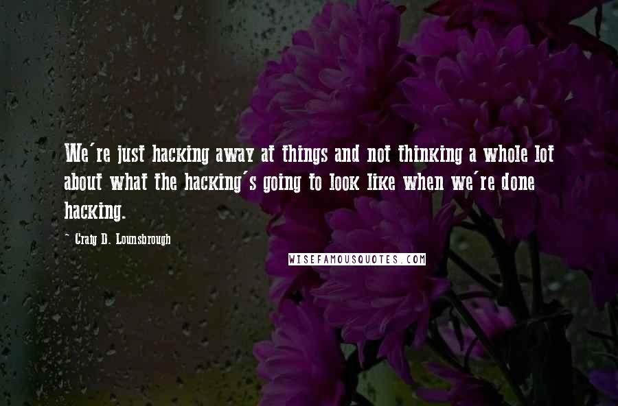 Craig D. Lounsbrough Quotes: We're just hacking away at things and not thinking a whole lot about what the hacking's going to look like when we're done hacking.