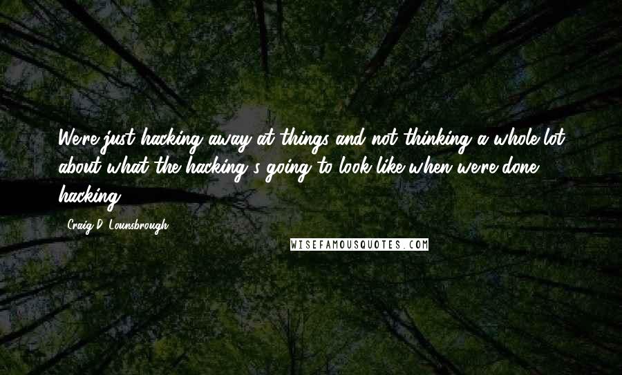 Craig D. Lounsbrough Quotes: We're just hacking away at things and not thinking a whole lot about what the hacking's going to look like when we're done hacking.