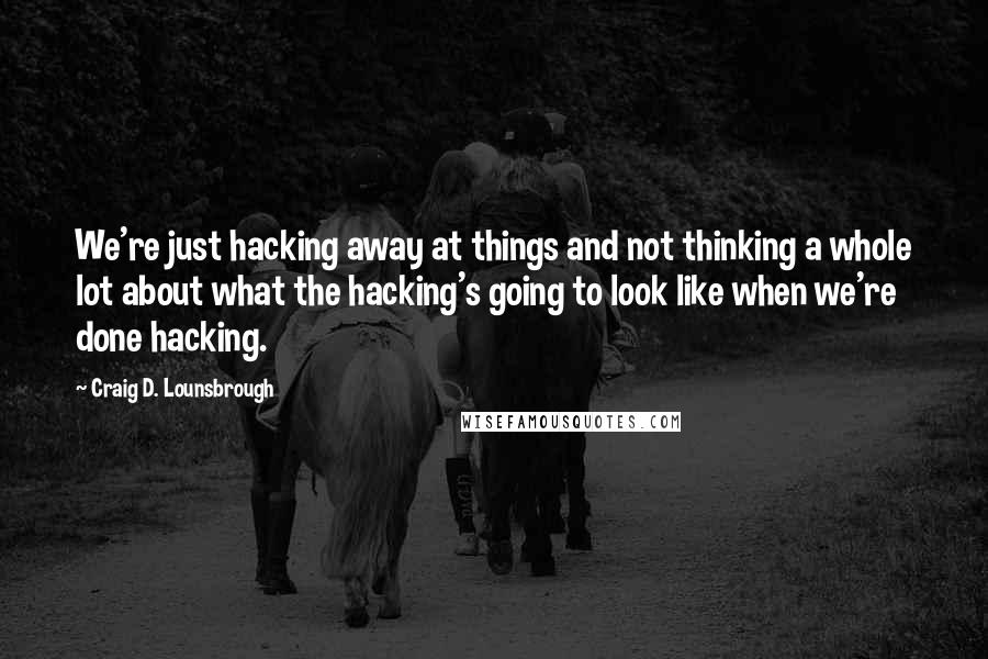 Craig D. Lounsbrough Quotes: We're just hacking away at things and not thinking a whole lot about what the hacking's going to look like when we're done hacking.