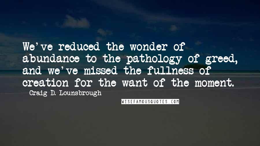 Craig D. Lounsbrough Quotes: We've reduced the wonder of abundance to the pathology of greed, and we've missed the fullness of creation for the want of the moment.