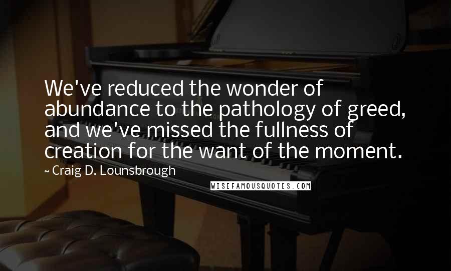 Craig D. Lounsbrough Quotes: We've reduced the wonder of abundance to the pathology of greed, and we've missed the fullness of creation for the want of the moment.