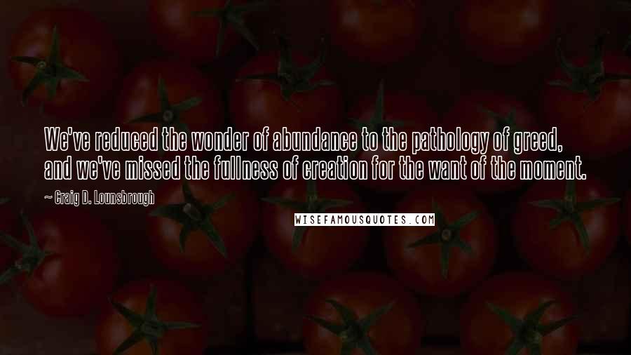 Craig D. Lounsbrough Quotes: We've reduced the wonder of abundance to the pathology of greed, and we've missed the fullness of creation for the want of the moment.