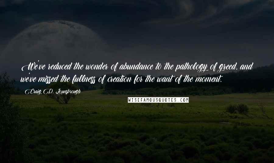 Craig D. Lounsbrough Quotes: We've reduced the wonder of abundance to the pathology of greed, and we've missed the fullness of creation for the want of the moment.