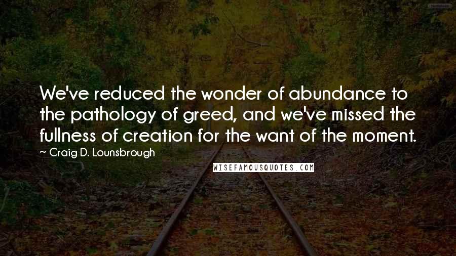 Craig D. Lounsbrough Quotes: We've reduced the wonder of abundance to the pathology of greed, and we've missed the fullness of creation for the want of the moment.