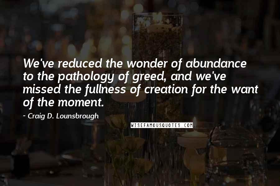 Craig D. Lounsbrough Quotes: We've reduced the wonder of abundance to the pathology of greed, and we've missed the fullness of creation for the want of the moment.