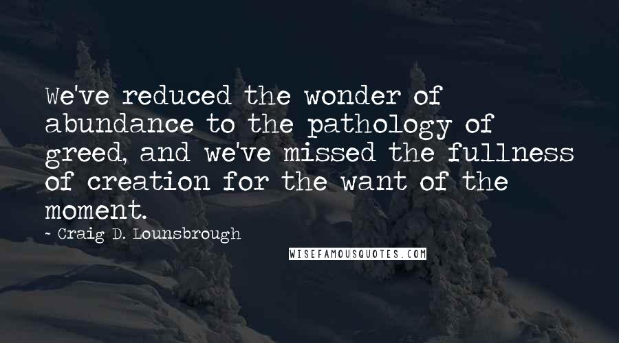 Craig D. Lounsbrough Quotes: We've reduced the wonder of abundance to the pathology of greed, and we've missed the fullness of creation for the want of the moment.