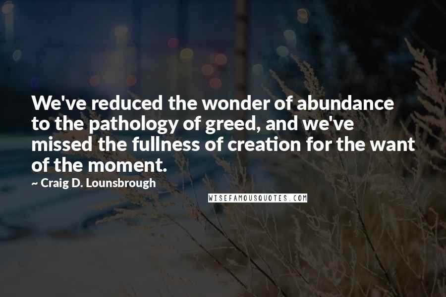 Craig D. Lounsbrough Quotes: We've reduced the wonder of abundance to the pathology of greed, and we've missed the fullness of creation for the want of the moment.