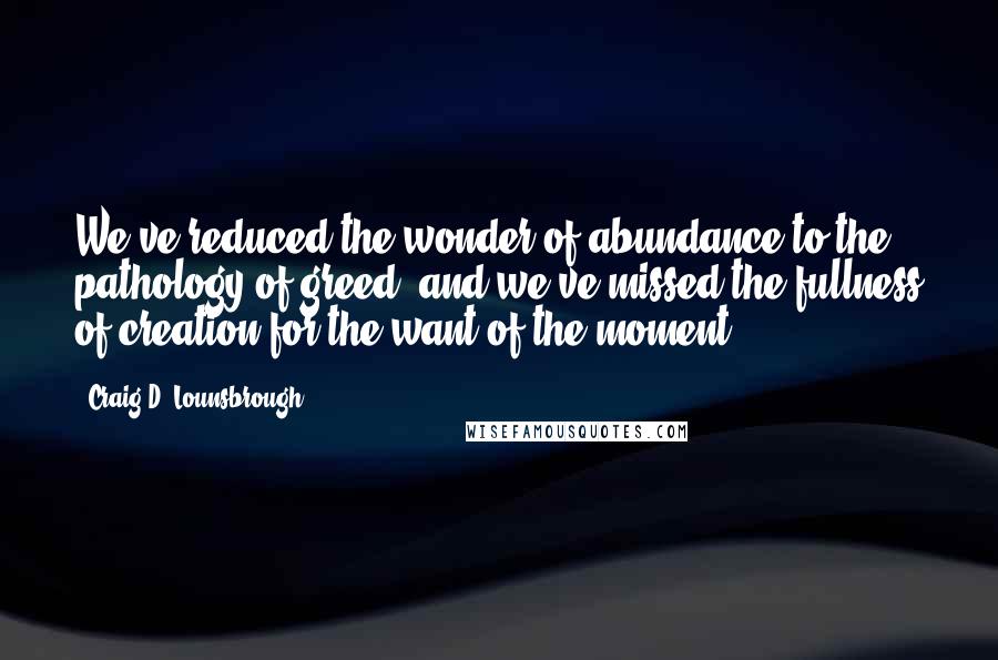 Craig D. Lounsbrough Quotes: We've reduced the wonder of abundance to the pathology of greed, and we've missed the fullness of creation for the want of the moment.